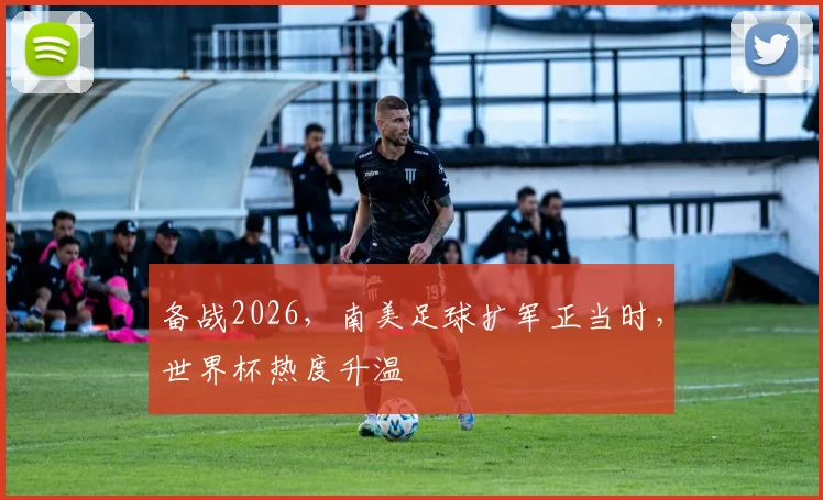备战2026，南美足球扩军正当时，世界杯热度升温