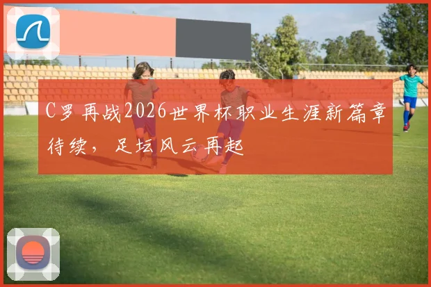 C罗再战2026世界杯职业生涯新篇章待续，足坛风云再起