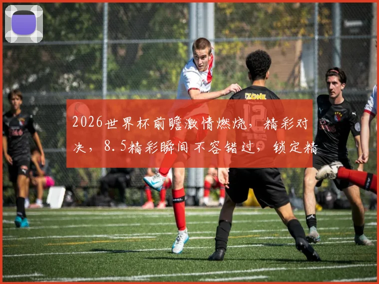 2026世界杯前瞻激情燃烧，精彩对决，8.5精彩瞬间不容错过，锁定精彩赛事