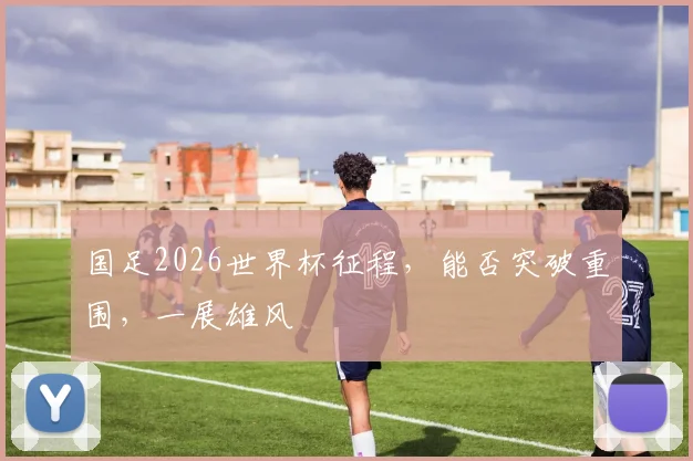 国足2026世界杯征程，能否突破重围，一展雄风