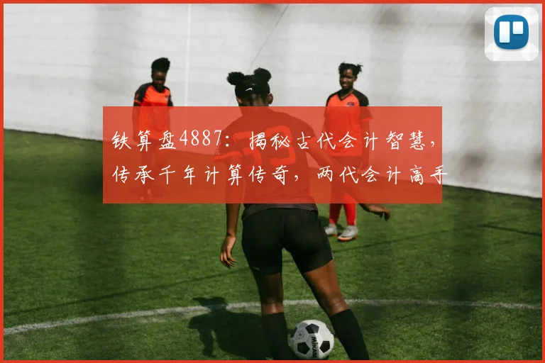 铁算盘4887：揭秘古代会计智慧，传承千年计算传奇，两代会计高手传承秘籍